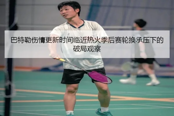 巴特勒伤情更新时间临近热火季后赛轮换承压下的破局观察